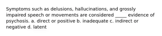 Symptoms such as delusions, hallucinations, and grossly impaired speech or movements are considered _____ evidence of psychosis. a. direct or positive b. inadequate c. indirect or negative d. latent