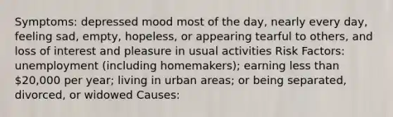 Symptoms: depressed mood most of the day, nearly every day, feeling sad, empty, hopeless, or appearing tearful to others, and loss of interest and pleasure in usual activities Risk Factors: unemployment (including homemakers); earning less than 20,000 per year; living in urban areas; or being separated, divorced, or widowed Causes: