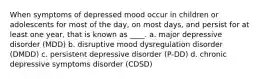 When symptoms of depressed mood occur in children or adolescents for most of the day, on most days, and persist for at least one year, that is known as ____. a. major depressive disorder (MDD) b. disruptive mood dysregulation disorder (DMDD) c. persistent depressive disorder (P-DD) d. chronic depressive symptoms disorder (CDSD)