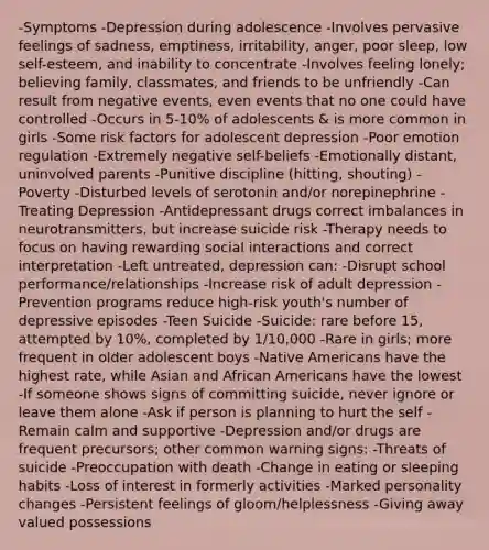 -Symptoms -Depression during adolescence -Involves pervasive feelings of sadness, emptiness, irritability, anger, poor sleep, low self-esteem, and inability to concentrate -Involves feeling lonely; believing family, classmates, and friends to be unfriendly -Can result from negative events, even events that no one could have controlled -Occurs in 5-10% of adolescents & is more common in girls -Some risk factors for adolescent depression -Poor emotion regulation -Extremely negative self-beliefs -Emotionally distant, uninvolved parents -Punitive discipline (hitting, shouting) -Poverty -Disturbed levels of serotonin and/or norepinephrine -Treating Depression -Antidepressant drugs correct imbalances in neurotransmitters, but increase suicide risk -Therapy needs to focus on having rewarding social interactions and correct interpretation -Left untreated, depression can: -Disrupt school performance/relationships -Increase risk of adult depression -Prevention programs reduce high-risk youth's number of depressive episodes -Teen Suicide -Suicide: rare before 15, attempted by 10%, completed by 1/10,000 -Rare in girls; more frequent in older adolescent boys -Native Americans have the highest rate, while Asian and African Americans have the lowest -If someone shows signs of committing suicide, never ignore or leave them alone -Ask if person is planning to hurt the self -Remain calm and supportive -Depression and/or drugs are frequent precursors; other common warning signs: -Threats of suicide -Preoccupation with death -Change in eating or sleeping habits -Loss of interest in formerly activities -Marked personality changes -Persistent feelings of gloom/helplessness -Giving away valued possessions