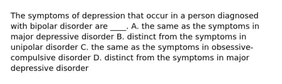 The symptoms of depression that occur in a person diagnosed with bipolar disorder are ____. A. the same as the symptoms in major depressive disorder B. distinct from the symptoms in unipolar disorder C. the same as the symptoms in obsessive-compulsive disorder D. distinct from the symptoms in major depressive disorder