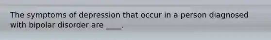 The symptoms of depression that occur in a person diagnosed with bipolar disorder are ____.