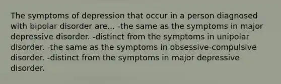 The symptoms of depression that occur in a person diagnosed with bipolar disorder are... -the same as the symptoms in major depressive disorder. -distinct from the symptoms in unipolar disorder. -the same as the symptoms in obsessive-compulsive disorder. -distinct from the symptoms in major depressive disorder.