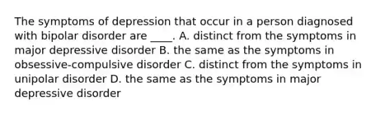 The symptoms of depression that occur in a person diagnosed with bipolar disorder are ____. A. distinct from the symptoms in major depressive disorder B. the same as the symptoms in obsessive-compulsive disorder C. distinct from the symptoms in unipolar disorder D. the same as the symptoms in major depressive disorder