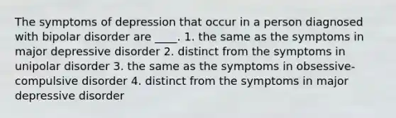 The symptoms of depression that occur in a person diagnosed with bipolar disorder are ____. 1. the same as the symptoms in major depressive disorder 2. distinct from the symptoms in unipolar disorder 3. the same as the symptoms in obsessive-compulsive disorder 4. distinct from the symptoms in major depressive disorder