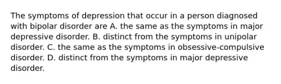 The symptoms of depression that occur in a person diagnosed with bipolar disorder are A. the same as the symptoms in major depressive disorder. B. distinct from the symptoms in unipolar disorder. C. the same as the symptoms in obsessive-compulsive disorder. D. distinct from the symptoms in major depressive disorder.