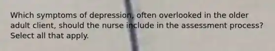 Which symptoms of depression, often overlooked in the older adult client, should the nurse include in the assessment process? Select all that apply.