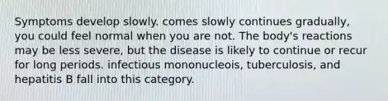 Symptoms develop slowly. comes slowly continues gradually, you could feel normal when you are not. The body's reactions may be less severe, but the disease is likely to continue or recur for long periods. infectious mononucleois, tuberculosis, and hepatitis B fall into this category.