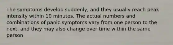 The symptoms develop suddenly, and they usually reach peak intensity within 10 minutes. The actual numbers and combinations of panic symptoms vary from one person to the next, and they may also change over time within the same person