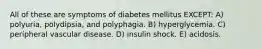 All of these are symptoms of diabetes mellitus EXCEPT: A) polyuria, polydipsia, and polyphagia. B) hyperglycemia. C) peripheral vascular disease. D) insulin shock. E) acidosis.