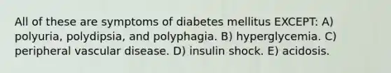 All of these are symptoms of diabetes mellitus EXCEPT: A) polyuria, polydipsia, and polyphagia. B) hyperglycemia. C) peripheral vascular disease. D) insulin shock. E) acidosis.