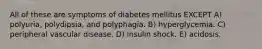 All of these are symptoms of diabetes mellitus EXCEPT A) polyuria, polydipsia, and polyphagia. B) hyperglycemia. C) peripheral vascular disease. D) insulin shock. E) acidosis.