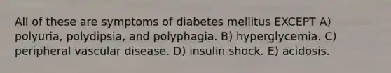 All of these are symptoms of diabetes mellitus EXCEPT A) polyuria, polydipsia, and polyphagia. B) hyperglycemia. C) peripheral vascular disease. D) insulin shock. E) acidosis.