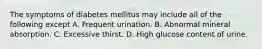 The symptoms of diabetes mellitus may include all of the following except A. Frequent urination. B. Abnormal mineral absorption. C. Excessive thirst. D. High glucose content of urine.