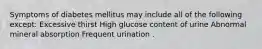 Symptoms of diabetes mellitus may include all of the following except: Excessive thirst High glucose content of urine Abnormal mineral absorption Frequent urination .