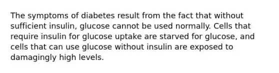 The symptoms of diabetes result from the fact that without sufficient insulin, glucose cannot be used normally. Cells that require insulin for glucose uptake are starved for glucose, and cells that can use glucose without insulin are exposed to damagingly high levels.