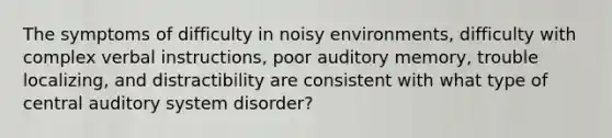 The symptoms of difficulty in noisy environments, difficulty with complex verbal instructions, poor auditory memory, trouble localizing, and distractibility are consistent with what type of central auditory system disorder?