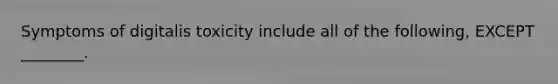 Symptoms of digitalis toxicity include all of the following, EXCEPT ________.