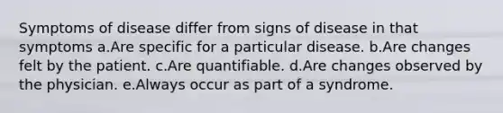 Symptoms of disease differ from signs of disease in that symptoms a.Are specific for a particular disease. b.Are changes felt by the patient. c.Are quantifiable. d.Are changes observed by the physician. e.Always occur as part of a syndrome.