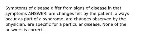 Symptoms of disease differ from signs of disease in that symptoms ANSWER: are changes felt by the patient. always occur as part of a syndrome. are changes observed by the physician. are specific for a particular disease. None of the answers is correct.