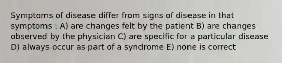 Symptoms of disease differ from signs of disease in that symptoms : A) are changes felt by the patient B) are changes observed by the physician C) are specific for a particular disease D) always occur as part of a syndrome E) none is correct