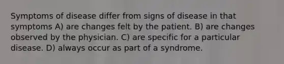 Symptoms of disease differ from signs of disease in that symptoms A) are changes felt by the patient. B) are changes observed by the physician. C) are specific for a particular disease. D) always occur as part of a syndrome.