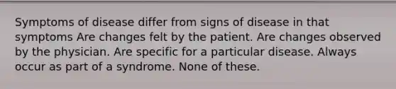 Symptoms of disease differ from signs of disease in that symptoms Are changes felt by the patient. Are changes observed by the physician. Are specific for a particular disease. Always occur as part of a syndrome. None of these.