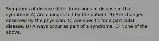 Symptoms of disease differ from signs of disease in that symptoms A) Are changes felt by the patient. B) Are changes observed by the physician. C) Are specific for a particular disease. D) Always occur as part of a syndrome. E) None of the above.