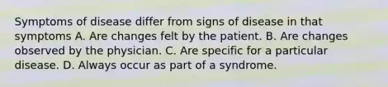 Symptoms of disease differ from signs of disease in that symptoms A. Are changes felt by the patient. B. Are changes observed by the physician. C. Are specific for a particular disease. D. Always occur as part of a syndrome.