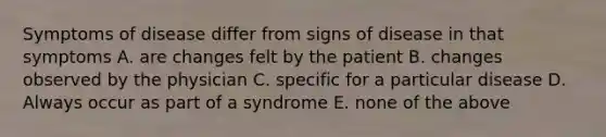 Symptoms of disease differ from signs of disease in that symptoms A. are changes felt by the patient B. changes observed by the physician C. specific for a particular disease D. Always occur as part of a syndrome E. none of the above