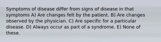 Symptoms of disease differ from signs of disease in that symptoms A) Are changes felt by the patient. B) Are changes observed by the physician. C) Are specific for a particular disease. D) Always occur as part of a syndrome. E) None of these.