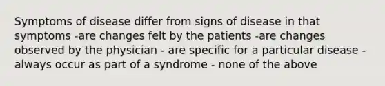 Symptoms of disease differ from signs of disease in that symptoms -are changes felt by the patients -are changes observed by the physician - are specific for a particular disease -always occur as part of a syndrome - none of the above