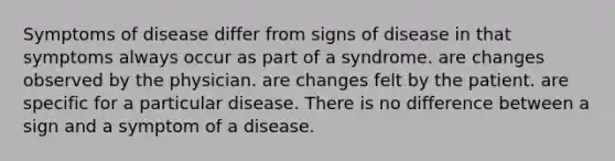 Symptoms of disease differ from signs of disease in that symptoms always occur as part of a syndrome. are changes observed by the physician. are changes felt by the patient. are specific for a particular disease. There is no difference between a sign and a symptom of a disease.