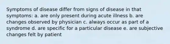 Symptoms of disease differ from signs of disease in that symptoms: a. are only present during acute illness b. are changes observed by physician c. always occur as part of a syndrome d. are specific for a particular disease e. are subjective changes felt by patient