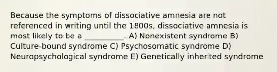 Because the symptoms of dissociative amnesia are not referenced in writing until the 1800s, dissociative amnesia is most likely to be a __________. A) Nonexistent syndrome B) Culture-bound syndrome C) Psychosomatic syndrome D) Neuropsychological syndrome E) Genetically inherited syndrome