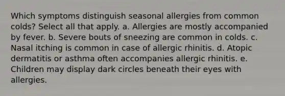 Which symptoms distinguish seasonal allergies from common colds? Select all that apply. a. Allergies are mostly accompanied by fever. b. Severe bouts of sneezing are common in colds. c. Nasal itching is common in case of allergic rhinitis. d. Atopic dermatitis or asthma often accompanies allergic rhinitis. e. Children may display dark circles beneath their eyes with allergies.