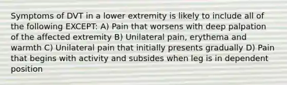 Symptoms of DVT in a lower extremity is likely to include all of the following EXCEPT: A) Pain that worsens with deep palpation of the affected extremity B) Unilateral pain, erythema and warmth C) Unilateral pain that initially presents gradually D) Pain that begins with activity and subsides when leg is in dependent position