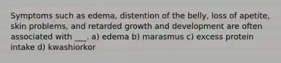 Symptoms such as edema, distention of the belly, loss of apetite, skin problems, and retarded growth and development are often associated with ___. a) edema b) marasmus c) excess protein intake d) kwashiorkor