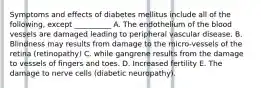 Symptoms and effects of diabetes mellitus include all of the following, except __________ A. The endothelium of the blood vessels are damaged leading to peripheral vascular disease. B. Blindness may results from damage to the micro-vessels of the retina (retinopathy) C. while gangrene results from the damage to vessels of fingers and toes. D. Increased fertility E. The damage to nerve cells (diabetic neuropathy).