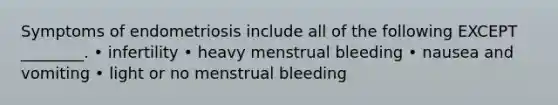 Symptoms of endometriosis include all of the following EXCEPT ________. • infertility • heavy menstrual bleeding • nausea and vomiting • light or no menstrual bleeding