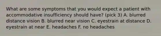 What are some symptoms that you would expect a patient with accommodative insufficiency should have? (pick 3) A. blurred distance vision B. blurred near vision C. eyestrain at distance D. eyestrain at near E. headaches F. no headaches