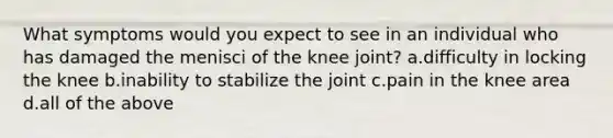 What symptoms would you expect to see in an individual who has damaged the menisci of the knee joint? a.difficulty in locking the knee b.inability to stabilize the joint c.pain in the knee area d.all of the above