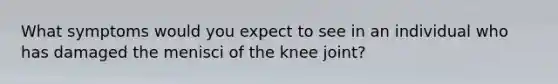 What symptoms would you expect to see in an individual who has damaged the menisci of the knee joint?