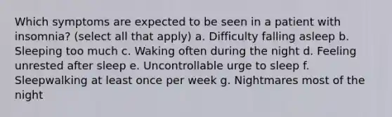 Which symptoms are expected to be seen in a patient with insomnia? (select all that apply) a. Difficulty falling asleep b. Sleeping too much c. Waking often during the night d. Feeling unrested after sleep e. Uncontrollable urge to sleep f. Sleepwalking at least once per week g. Nightmares most of the night