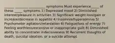 ______ ________ __________ symptoms Must experience_____ of these _____ symptoms 1) Depressed mood 2) Diminished interest/pleasure in activities 3) Significant weight loss/gain or increase/decrease in appetite 4) Insomnia/hypersomnia 5) Psychomotor agitation/retardation 6) Fatigue/loss of energy 7) Feeling worthless/excessive or inappropriate guilt 8) Diminished ability to concentrate/ indecisiveness 9) Recurrent thoughts of death, suicidal ideation, or a suicide attempt