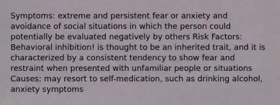 Symptoms: extreme and persistent fear or anxiety and avoidance of social situations in which the person could potentially be evaluated negatively by others Risk Factors: Behavioral inhibition! is thought to be an inherited trait, and it is characterized by a consistent tendency to show fear and restraint when presented with unfamiliar people or situations Causes: may resort to self-medication, such as drinking alcohol, anxiety symptoms