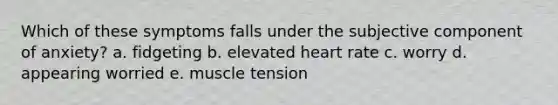 Which of these symptoms falls under the subjective component of anxiety? a. fidgeting b. elevated heart rate c. worry d. appearing worried e. muscle tension