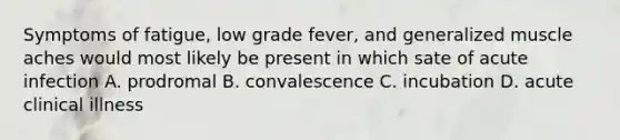 Symptoms of fatigue, low grade fever, and generalized muscle aches would most likely be present in which sate of acute infection A. prodromal B. convalescence C. incubation D. acute clinical illness