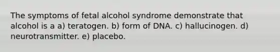 The symptoms of fetal alcohol syndrome demonstrate that alcohol is a a) teratogen. b) form of DNA. c) hallucinogen. d) neurotransmitter. e) placebo.