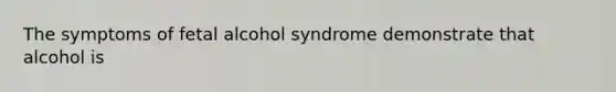 The symptoms of fetal alcohol syndrome demonstrate that alcohol is